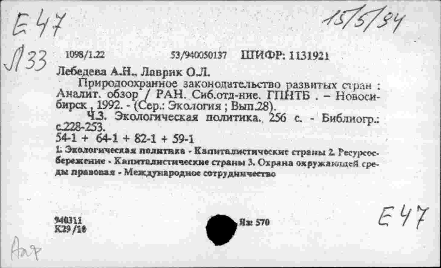 ﻿1098/122	53/940050137 ШИФР: 1131921
Лебедева АЛ- Лаврик ОЛ.
Природоохранное законодательство развитых стран : Аналиг. обзор / РАН. Сиб.отд-ние. ГПНТБ . - Новосибирск , 1992. - (Сер.: Экология; Вып28).
43. Экологическая политика. 256 с. - Библиогр-С228-253.
54-1 + 64-1 + 82-1 + 59-1
1. Экологическая политика - Капиталистические страны 2. Ресурсосбережение ■ Капиталистические страны 3. Охрана окружающей среды правовая ■ Международное сотрудничество
«40311
К»/1»
Я» 570
Е УХ